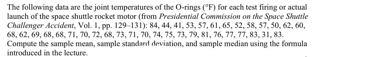 The following data are the joint temperatures of the O-rings (°F) for each test firing or actual
launch of the space shuttle rocket motor (from Presidential Commission on the Space Shuttle
Challenger Accident, Vol. 1, pp. 129–131): 84, 44, 41, 53, 57, 61, 65, 52, 58, 57, 50, 62, 60,
68, 62, 69, 68, 68, 71, 70, 72, 68, 73, 71, 70, 74, 75, 73, 79, 81, 76, 77, 77, 83, 31, 83.
Compute the sample mean, sample standard deviation, and sample median using the formula
introduced in the lecture.