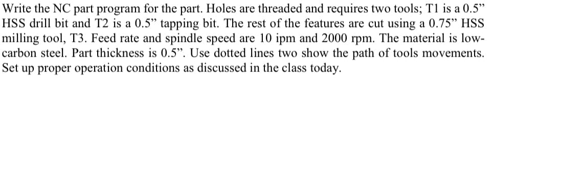 Write the NC part program for the part. Holes are threaded and requires two tools; T1 is a 0.5"
HSS drill bit and T2 is a 0.5" tapping bit. The rest of the features are cut using a 0.75" HSS
milling tool, T3. Feed rate and spindle speed are 10 ipm and 2000 rpm. The material is low-
carbon steel. Part thickness is 0.5”. Use dotted lines two show the path of tools movements.
Set up proper operation conditions as discussed in the class today.