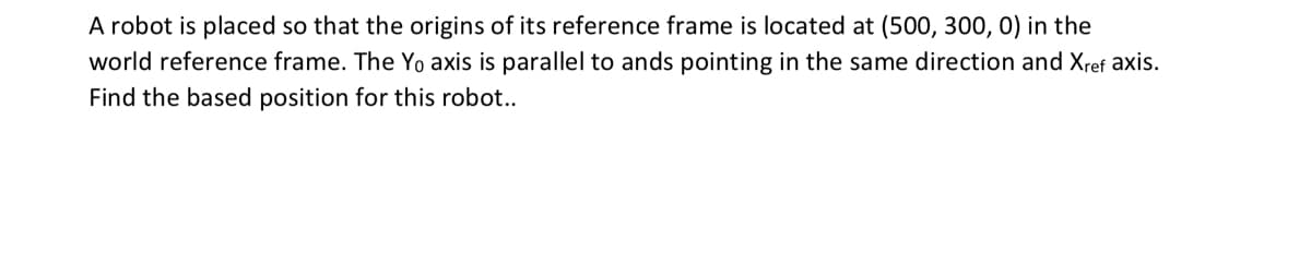 A robot is placed so that the origins of its reference frame is located at (500, 300, 0) in the
world reference frame. The Yo axis is parallel to ands pointing in the same direction and Xref axis.
Find the based position for this robot..