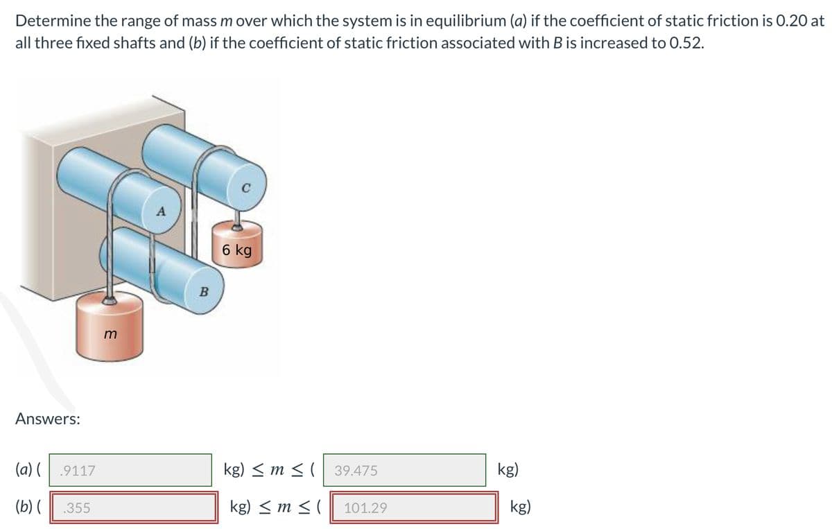 Determine the range of mass m over which the system is in equilibrium (a) if the coefficient of static friction is 0.20 at
all three fixed shafts and (b) if the coefficient of static friction associated with B is increased to 0.52.
A
6 kg
B
Answers:
(a) (
.9117
kg) < m < ( 39.475
kg)
(b) (
.355
kg) < m < (
101.29
kg)
