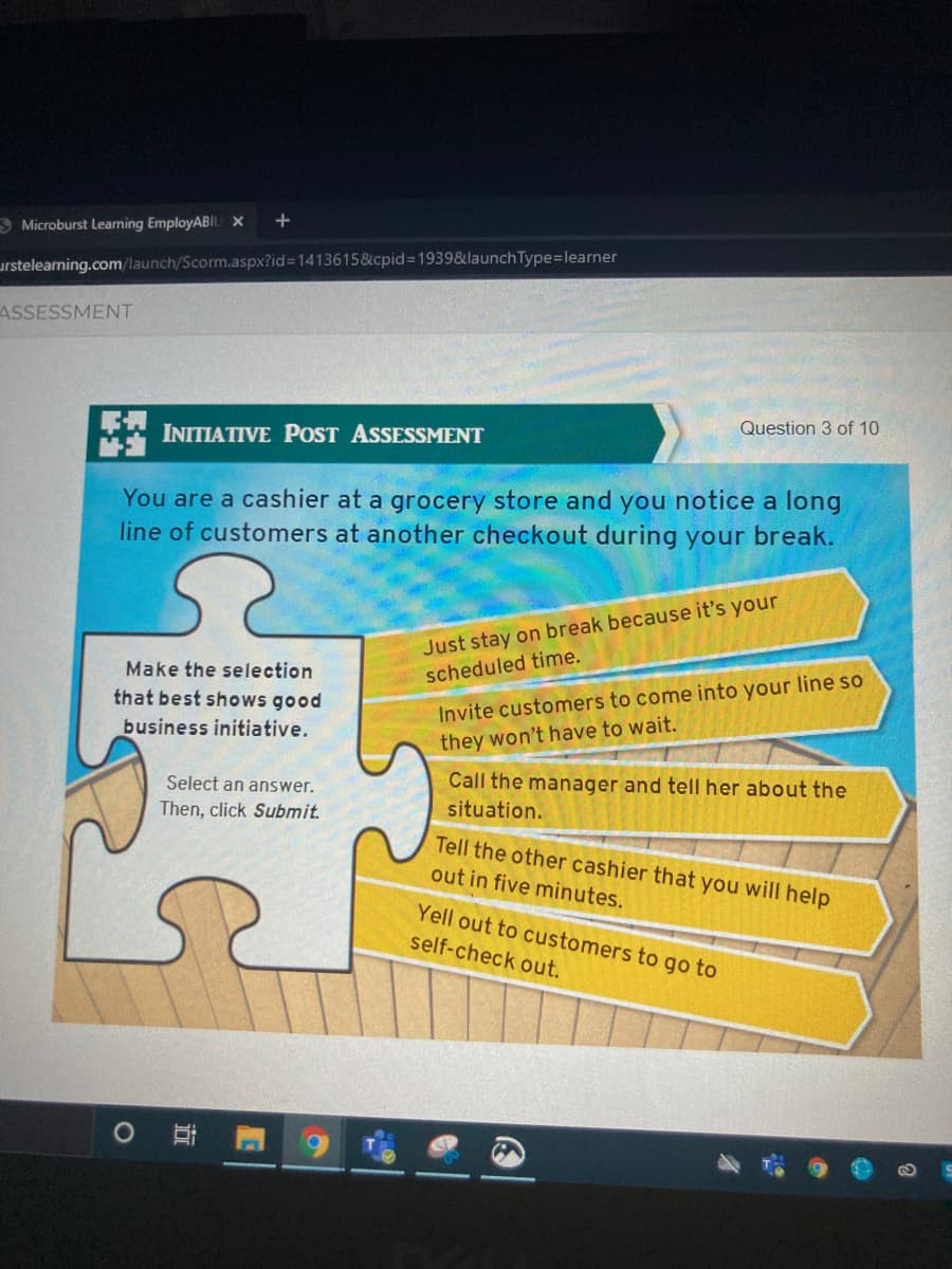 S Microburst Learning EmployABIL X
urstelearning.com/launch/Scorm.aspx?id%3D14136158&cpid3D19398&launch Type=learner
ASSESSMENT
Question 3 of 10
INITIATIVE POST ASSESSMENT
You are a cashier at a grocery store and you notice a long
line of customers at another checkout during your break.
Just stay on break because it's your
scheduled time.
Make the selection
that best shows good
Invite customers to come into your line so
business initiative.
they won't have to wait.
Call the manager and tell her about the
situation.
Select an answer.
Then, click Submit.
Tell the other cashier that you will help
out in five minutes.
Yell out to customers to go to
self-check out.
