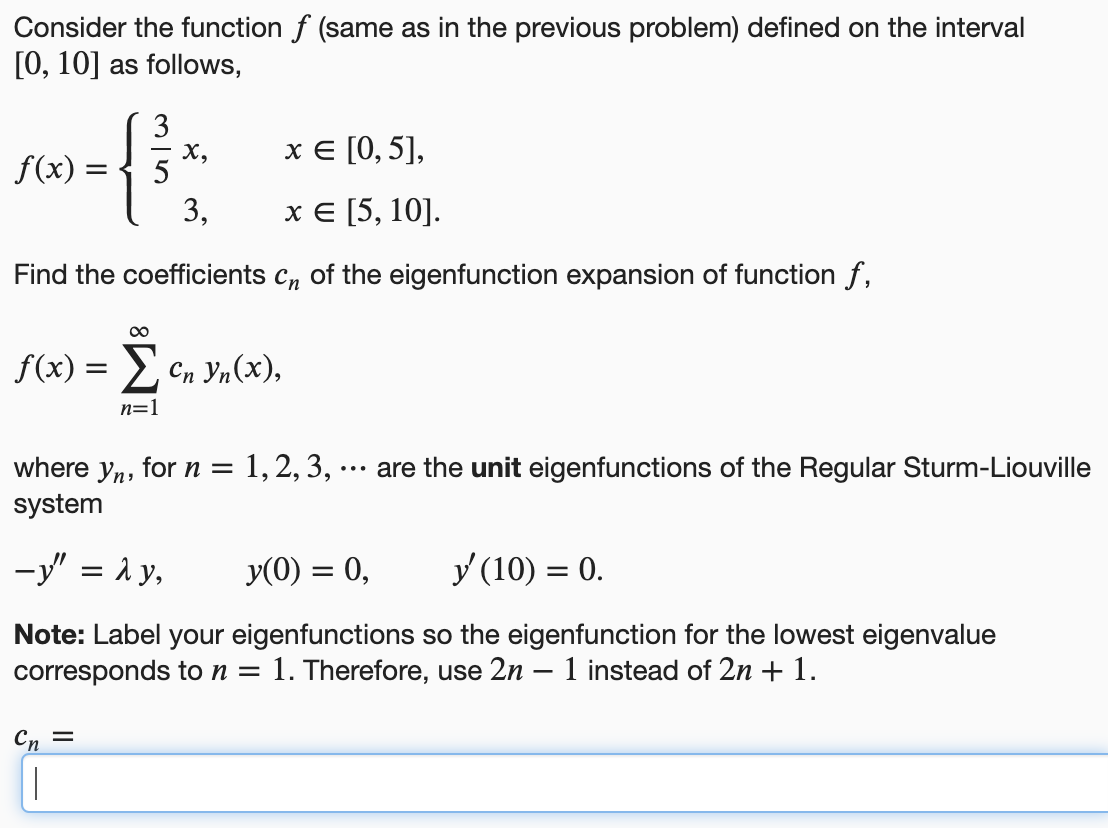 Consider the function f (same as in the previous problem) defined on the interval
[0, 10] as follows,
rw=f3³²
X,
x = [0, 5],
f(x)
3,
x = [5, 10].
Find the coefficients cn of the eigenfunction expansion of function f,
∞
f(x) = Σ cn vn(x),
n=1
where yn, for n = 1, 2, 3, are the unit eigenfunctions of the Regular Sturm-Liouville
system
-y" = λ y,
y(0) = 0,
y' (10) = 0.
Note: Label your eigenfunctions so the eigenfunction for the lowest eigenvalue
corresponds to n = 1. Therefore, use 2n 1 instead of 2n + 1.
Cn =