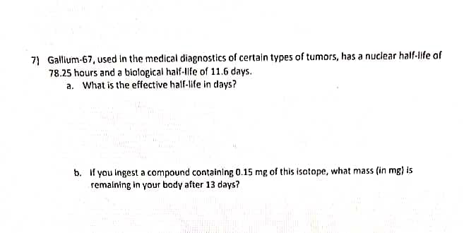 7) Gallium-67, used in the medical diagnostics of certain types of tumors, has a nuclear half-life of
78.25 hours and a biological half-life of 11.6 days.
a. What is the effective half-life in days?
b. If you ingest a compound containing 0.15 mg of this isotope, what mass (in mg) is
remaining in your body after 13 days?