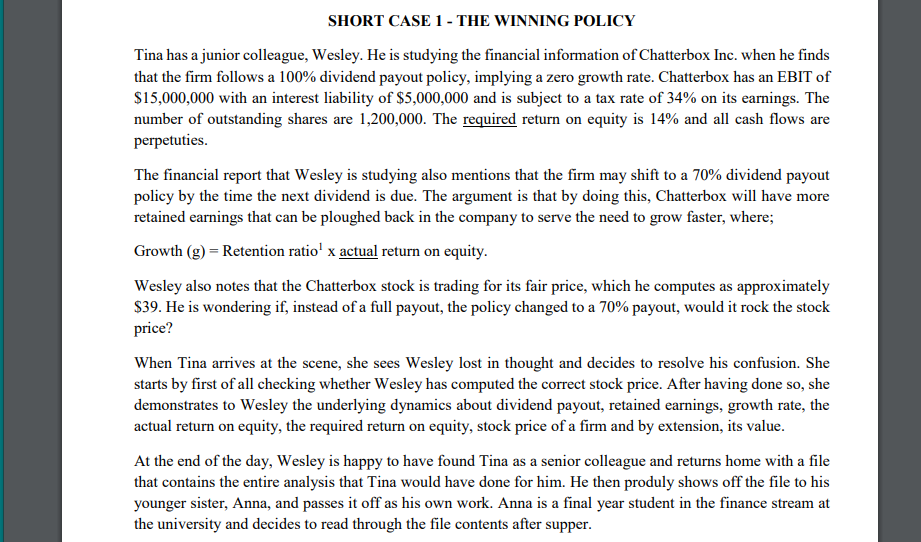 SHORT CASE 1 - THE WINNING POLICY
Tina has a junior colleague, Wesley. He is studying the financial information of Chatterbox Inc. when he finds
that the firm follows a 100% dividend payout policy, implying a zero growth rate. Chatterbox has an EBIT of
$15,000,000 with an interest liability of $5,000,000 and is subject to a tax rate of 34% on its earnings. The
number of outstanding shares are 1,200,000. The required return on equity is 14% and all cash flows are
perpetuties.
The financial report that Wesley is studying also mentions that the firm may shift to a 70% dividend payout
policy by the time the next dividend is due. The argument is that by doing this, Chatterbox will have more
retained earnings that can be ploughed back in the company to serve the need to grow faster, where;
Growth (g) = Retention ratio' x actual return on equity.
Wesley also notes that the Chatterbox stock is trading for its fair price, which he computes as approximately
S39. He is wondering if, instead of a full payout, the policy changed to a 70% payout, would it rock the stock
price?
When Tina arrives at the scene, she sees Wesley lost in thought and decides to resolve his confusion. She
starts by first of all checking whether Wesley has computed the correct stock price. After having done so, she
demonstrates to Wesley the underlying dynamics about dividend payout, retained earnings, growth rate, the
actual return on equity, the required return on equity, stock price of a firm and by extension, its value.
At the end of the day, Wesley is happy to have found Tina as a senior colleague and returns home with a file
that contains the entire analysis that Tina would have done for him. He then produly shows off the file to his
younger sister, Anna, and passes it off as his own work. Anna is a final year student in the finance stream at
the university and decides to read through the file contents after supper.
