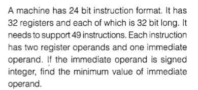 A machine has 24 bit instruction format. It has
32 registers and each of which is 32 bit long. It
needs to support 49 instructions. Each instruction
has two register operands and one immediate
operand. If the immediate operand is signed
integer, find the minimum value of immediate
operand.
