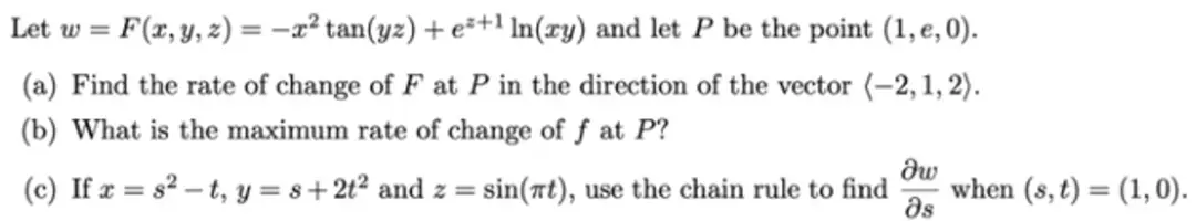 Let w = F(x, y, z) = -x² tan(yz) + e²+1 In(ry) and let P be the point (1, e, 0).
(a) Find the rate of change of F at P in the direction of the vector (-2, 1, 2).
(b) What is the maximum rate of change of f at P?
dw
(c) If x=8²-t, y = 8+2t² and z = sin(at), use the chain rule to find when (s, t) = (1, 0).
Əs