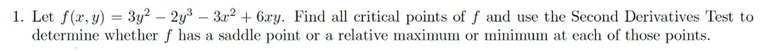 1. Let f(x, y) = 3y² - 2y³ - 3x² + 6xy. Find all critical points of f and use the Second Derivatives Test to
determine whether f has a saddle point or relative maximum or minimum at each of those points.