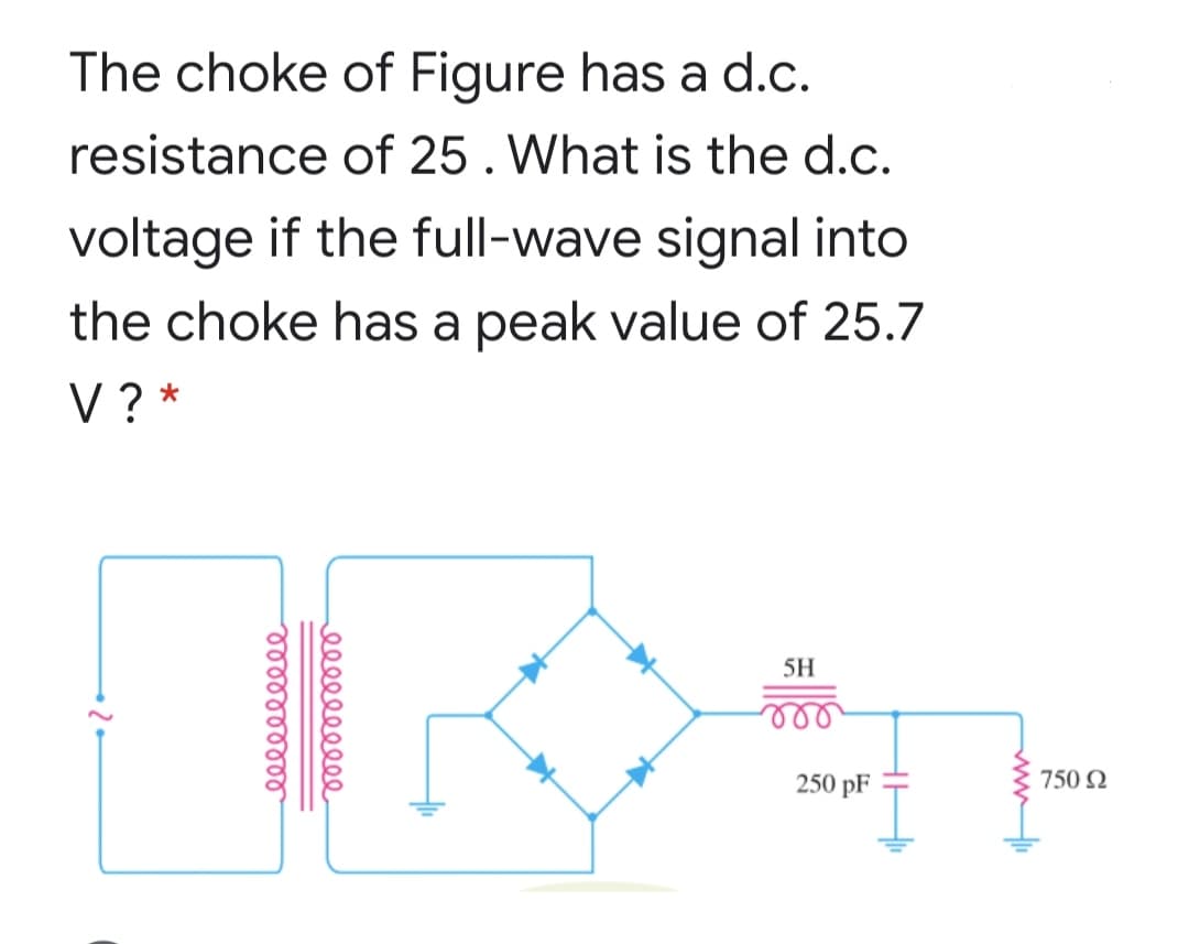 The choke of Figure has a d.c.
resistance of 25. What is the d.c.
voltage if the full-wave signal into
the choke has a peak value of 25.7
V? *
5H
250 pF
750 2
el e
