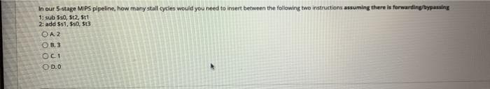 In our 5-stage MIPS pipeline, how many stall cycles would you need to insert between the following two instructions assuming there is forwarding/bypassing
1: sub Ss0, St2, Stt
2: add $s1, Ss0, $13
OA 2
OB.3
OCI
OD.0

