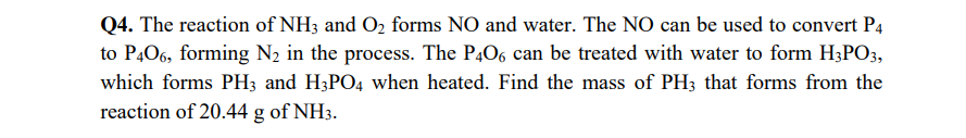 Q4. The reaction of NH3 and O, forms NO and water. The NO can be used to convert P4
to P,06, forming N2 in the process. The P,06 can be treated with water to form H3PO;,
which forms PH3 and H3PO4 when heated. Find the mass of PH3 that forms from the
reaction of 20.44 g of NH3.
