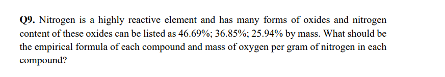 Q9. Nitrogen is a highly reactive element and has many forms of oxides and nitrogen
content of these oxides can be listed as 46.69%; 36.85%; 25.94% by mass. What should be
the empirical formula of each compound and mass of oxygen per gram of nitrogen in each
compound?
