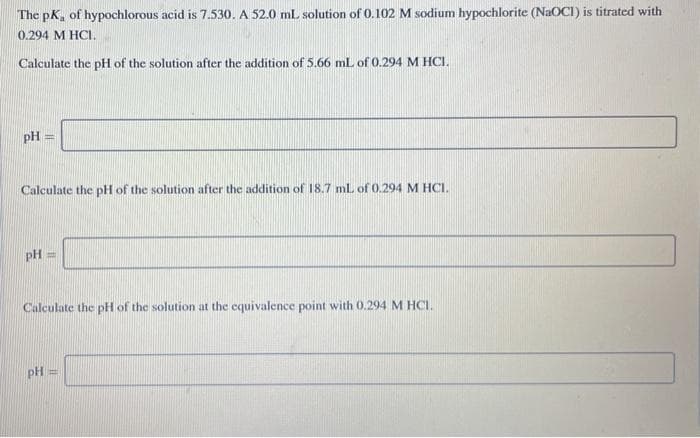 The pK, of hypochlorous acid is 7.530. A 52.0 mL solution of 0.102 M sodium hypochlorite (NaOCI) is titrated with
0.294 M HCI.
Calculate the pH of the solution after the addition of 5.66 mL of 0.294 M HCI.
pH =
Calculate the pH of the solution after the addition of 18.7 ml of 0.294 M HCI.
pH
Calculate the pH of the solution at the equivalence point with 0.294 M HCI.
pH =
