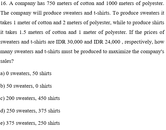 16. A company has 750 meters of cotton and 1000 meters of polyester.
The company will produce sweaters and t-shirts. To produce sweaters it
takes 1 meter of cotton and 2 meters of polyester, while to produce shirts
it takes 1.5 meters of cotton and 1 meter of polyester. If the prices of
sweaters and t-shirts are IDR 30,000 and IDR 24,000 , respectively, how
many sweaters and t-shirts must be produced to maximize the company's
sales?
a) O sweaters, 50 shirts
b) 50 sweaters, 0 shirts
c) 200 sweaters, 450 shirts
d) 250 sweaters, 375 shirts
e) 375 sweaters, 250 shirts
