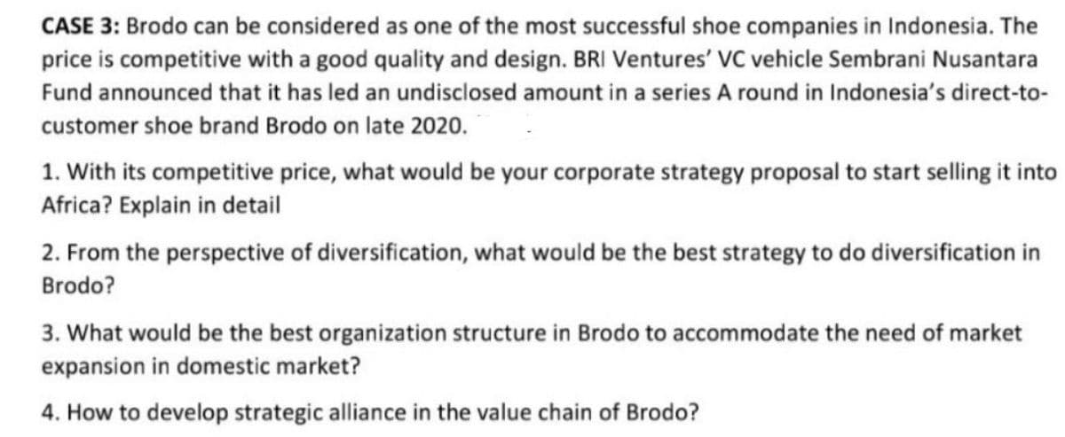 CASE 3: Brodo can be considered as one of the most successful shoe companies in Indonesia. The
price is competitive with a good quality and design. BRI Ventures' VC vehicle Sembrani Nusantara
Fund announced that it has led an undisclosed amount in a series A round in Indonesia's direct-to-
customer shoe brand Brodo on late 2020.
1. With its competitive price, what would be your corporate strategy proposal to start selling it into
Africa? Explain in detail
2. From the perspective of diversification, what would be the best strategy to do diversification in
Brodo?
3. What would be the best organization structure in Brodo to accommodate the need of market
expansion in domestic market?
4. How to develop strategic alliance in the value chain of Brodo?
