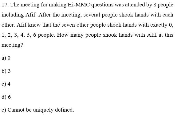 17. The meeting for making Hi-MMC questions was attended by 8 people
including Afif. After the meeting, several people shook hands with each
other. Afif knew that the seven other people shook hands with exactly 0,
1, 2, 3, 4, 5, 6 people. How many people shook hands with Afif at this
meeting?
a) 0
b) 3
c) 4
d) 6
e) Cannot be uniquely defined.
