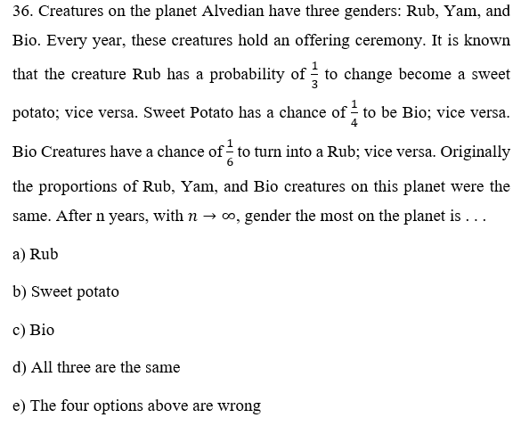 36. Creatures on the planet Alvedian have three genders: Rub, Yam, and
Bio. Every year, these creatures hold an offering ceremony. It is known
that the creature Rub has a probability of to change become a sweet
potato; vice versa. Sweet Potato has a chance of - to be Bio; vice versa.
Bio Creatures have a chance of to turn into a Rub; vice versa. Originally
the proportions of Rub, Yam, and Bio creatures on this planet were the
same. After n years, with n → ∞, gender the most on the planet is ...
a) Rub
b) Sweet potato
c) Bio
d) All three are the same
e) The four options above are wrong
