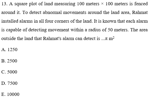 13. A square plot of land measuring 100 meters × 100 meters is fenced
around it. To detect abnormal movements around the land area, Rahmat
installed alarms in all four corners of the land. It is known that each alarm
is capable of detecting movement within a radius of 50 meters. The area
outside the land that Rahmat's alarm can detect is .a m²
A. 1250
В. 2500
C. 5000
D. 7500
Е. 10000
