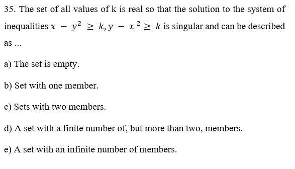 35. The set of all values of k is real so that the solution to the system of
inequalities x - y? > k,y – x2 > k is singular and can be described
as ...
a) The set is empty.
b) Set with one member.
c) Sets with two members.
d) A set with a finite number of, but more than two, members.
e) A set with an infinite number of members.
