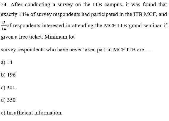 24. After conducting a survey on the ITB campus, it was found that
exactly 14% of survey respondents had participated in the ITB MCF, and
13
of respondents interested in attending the MCF ITB grand seminar if
14
given a free ticket. Minimum lot
survey respondents who have never taken part in MCF ITB are . ..
а) 14
b) 196
с) 301
d) 350
e) Insufficient information,
