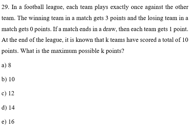 29. In a football league, each team plays exactly once against the other
team. The winning team in a match gets 3 points and the losing team in a
match gets 0 points. If a match ends in a draw, then each team gets 1 point.
At the end of the league, it is known that k teams have scored a total of 10
points. What is the maximum possible k points?
a) 8
b) 10
c) 12
d) 14
e) 16
