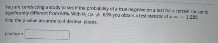 You are conducting a study to see if the probability of a true negative on a test for a certain cancer is
significantly different from 63%. With H, :p 63% you obtain a test statistic of z = - 1.222.
Find the p-value accurate to 4 decimal places.
p-value =
