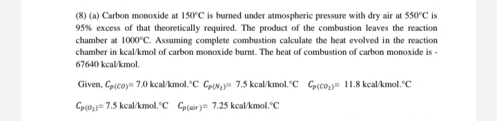 (8) (a) Carbon monoxide at 150°C is burned under atmospheric pressure with dry air at 550°C is
95% excess of that theoretically required. The product of the combustion leaves the reaction
chamber at 1000°C. Assuming complete combustion calculate the heat evolved in the reaction
chamber in kcal/kmol of carbon monoxide burnt. The heat of combustion of carbon monoxide is -
67640 kcal/kmol.
Given, Cp(co)= 7.0 kcal/kmol.°C Gp(N;)= 7.5 kcal/kmol.°C Gp(co;)= 11.8 kcal/kmol.°C
Cp(02)= 7.5 kcal/kmol.°C Cp(air)= 7.25 kcal/kmol. °C
