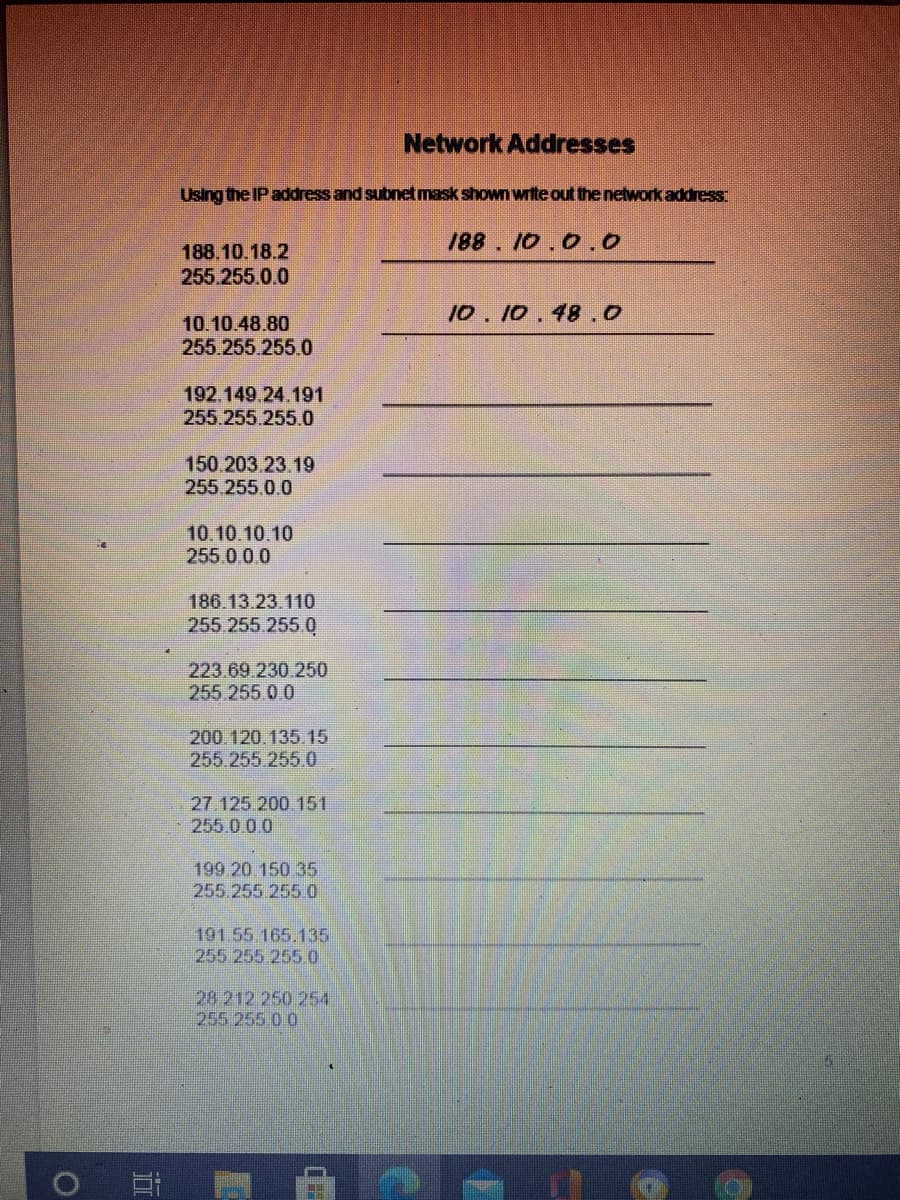 Network Addresses
Using the IP address and subnetmask shown write out the network address:
188. 10.0.0
188.10.18.2
255 255.0.0
10. 10.48 .0
10.10.48.80
255 255.255.0
192.149.24.191
255.255.255.0
150.203.23.19
255.255.0.0
10.10.10.10
255.000
186.13.23.110
255.255.255.0
223.69.230 250
255 255.0.0
200.120.135.15
255.255.255.0
27 125 200 151
255.0.0.0
199 20 150 35
255.255 2550
191.55 165.135
255 255 2550
28 212 250 254
255 255 00
