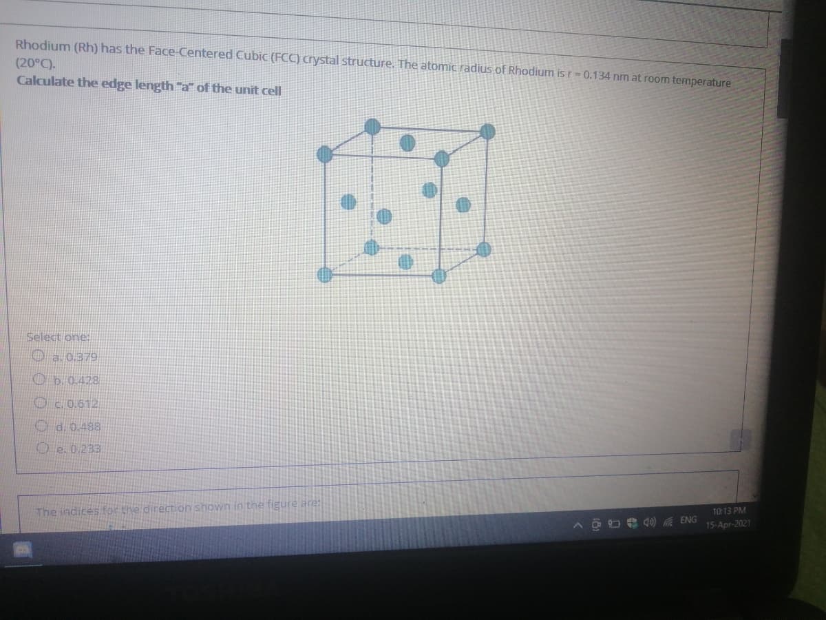 Rhodium (Rh) has the Face-Centered Cubic (FCC) crystal structure. The atomic radius of Rhodium is r= 0.134 nm at room temperature
(20°C).
Calculate the edge length "a" of the unit cell
Select one:
Oa 0.379
Ob.0.428
Oc 0.612
Od0.488
O e. 0.233
The indices for the direction shown in the figure are:
10:13 PM
15-Apr-2021
