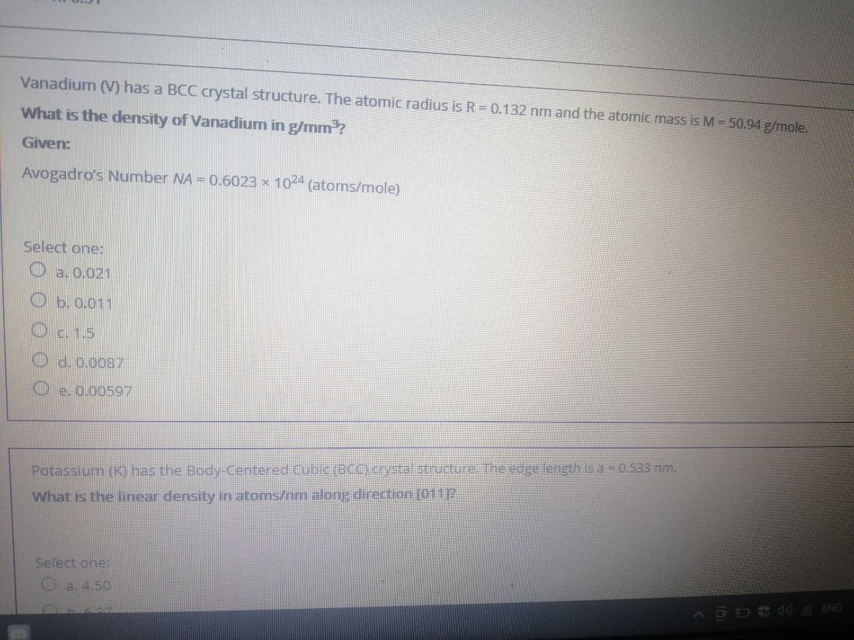 Vanadium (V) has a BCC crystal structure. The atomic radius is R = 0.132 nm and the atomic mass is M = 50.94 g/mole.
What is the density of Vanadium in g/mm ?
Given:
Avogadro's Number NA = 0.6023 x
1024
(atoms/mole)
Select one:
O a, 0.021
O b. 0.011
Oc.1.5
d. 0.0087
e. 0.00597
Potassium (K) has the Body-Centered Cubic (BC) crystal structune. The edge length is a = 0.533 nm.
What is the linear density in atoms/nm along direction (01112
Select one:
O ENG
O O 0 00
