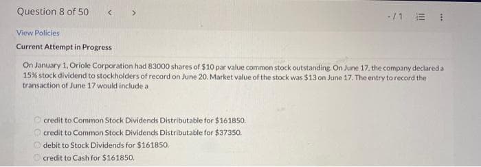 Question 8 of 50
-/1 E !
View Policies
Current Attempt in Progress
On January 1, Oriole Corporation had 83000 shares of $10 par value common stock outstanding. On June 17. the company declared a
15% stock dividend to stockholders of record on June 20. Market value of the stock was $13 on June 17. The entry to record the
transaction of June 17 would include a
O credit to Common Stock Dividends Distributable for $161850.
O credit to Common Stock Dividends Distributable for $37350.
debit to Stock Dividends for $161850.
O credit to Cash for S161850.
