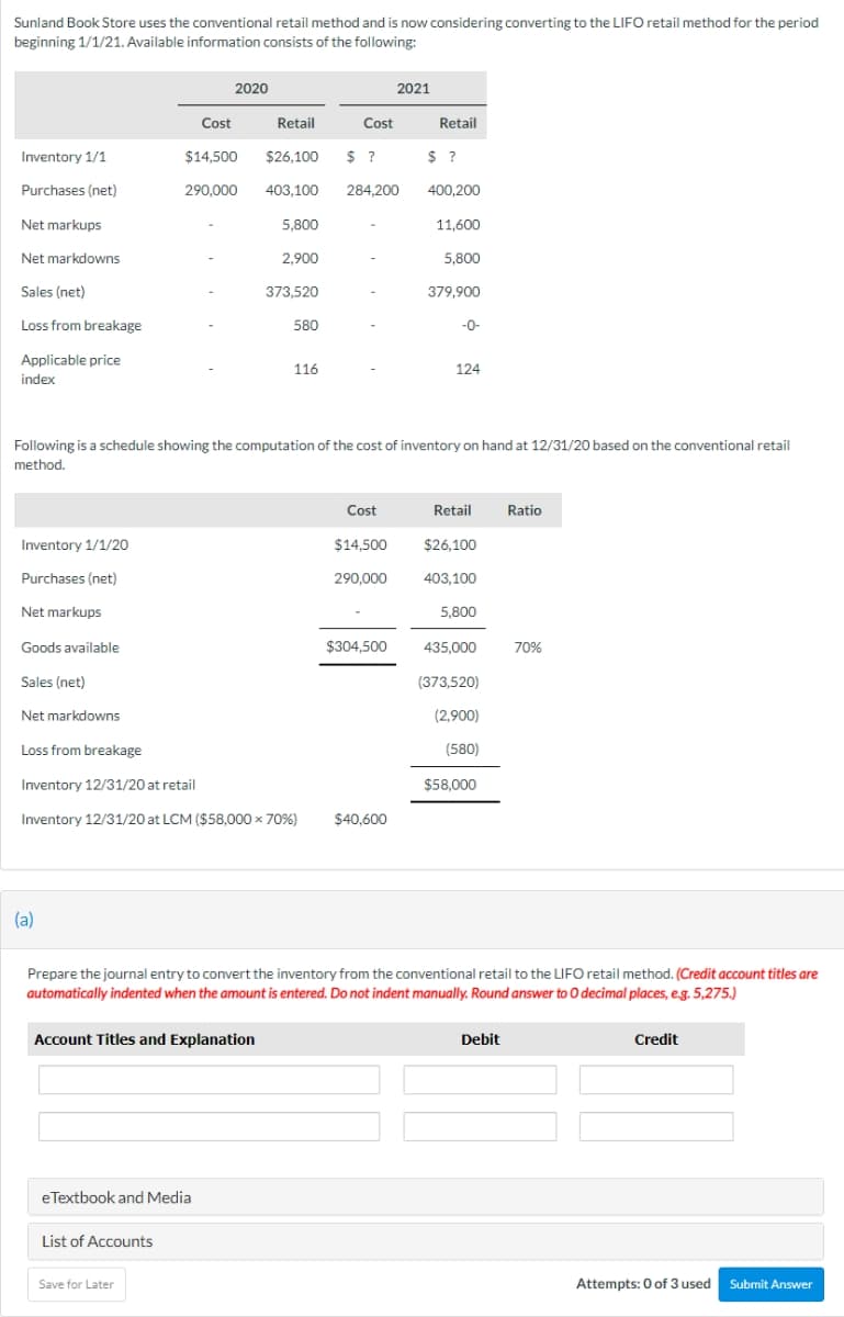 Sunland Book Store uses the conventional retail method and is now considering converting to the LIFO retail method for the period
beginning 1/1/21. Available information consists of the following:
2020
2021
Cost
Retail
Cost
Retail
Inventory 1/1
$14,500
$26.100
$ ?
$ ?
?
Purchases (net)
290,000
403,100
284.200
400,200
Net markups
5,800
11,600
Net markdowns
2,900
5,800
Sales (net)
373,520
379,900
Loss from breakage
580
-0-
Applicable price
116
124
index
Following is a schedule showing the computation of the cost of inventory on hand at 12/31/20 based on the conventional retail
method.
Cost
Retail
Ratio
Inventory 1/1/20
$14,500
$26,100
Purchases (net)
290,000
403.100
Net markups
5,800
Goods available
$304,500
435,000
70%
Sales (net)
(373,520)
Net markdowns
(2,900)
Loss from breakage
(580)
Inventory 12/31/20 at retail
$58,000
Inventory 12/31/20 at LCM ($58,000 x 70%)
$40,600
(a)
Prepare the journal entry to convert the inventory from the conventional retail to the LIFO retail method. (Credit account titles are
automatically indented when the amount is entered. Do not indent manually. Round answer to O decimal places, eg. 5,275,.)
Account Titles and Explanation
Debit
Credit
eTextbook and Media
List of Accounts
Save for Later
Attempts: 0 of 3 used Submit Answer
