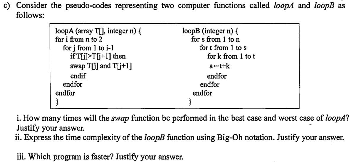 c) Consider the pseudo-codes representing two computer functions called loopA and loopB as
follows:
loopA (array T[], integer n) {
for i from n to 2
loopB (integer n) {
for s from 1 to n
for j from 1 to i-1
for k from 1 to t
if T[j]>T[j+1] then
swap T[j] and T[j+1]
a+t+k
endif
endfor
}
endfor
}
i. How many times will the swap function be performed in the best case and worst case of loopA?
Justify your answer.
ii. Express the time complexity of the loopB function using Big-Oh notation. Justify your answer.
iii. Which program is faster? Justify your answer.
endfor
for t from 1 to s
endfor
endfor