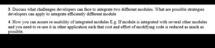 3. Discuss what challenges developers can face to integrate two different modules. What are possible strategies
developers can apply to integrate efficiently different module
4. How you can assure re-usability of integrated modules E.g. If module is integrated with several other modules
and you need to re-use it in other application such that cost and effort of modifying code is reduced as much as
possible.