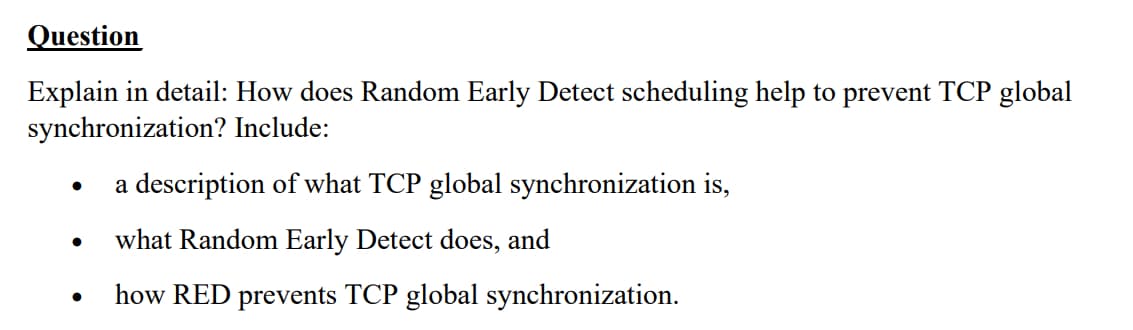 Question
Explain in detail: How does Random Early Detect scheduling help to prevent TCP global
synchronization? Include:
a description of what TCP global synchronization is,
●
what Random Early Detect does, and
how RED prevents TCP global synchronization.