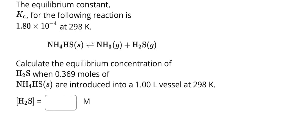 The equilibrium constant,
Kc, for the following reaction is
1.80 × 10-4 at 298 K.
NH4HS(s) ⇒ NH3 (9) + H₂S(9)
Calculate the equilibrium concentration of
H₂S when 0.369 moles of
NH4HS(s) are introduced into a 1.00 L vessel at 298 K.
[H₂S] =
M