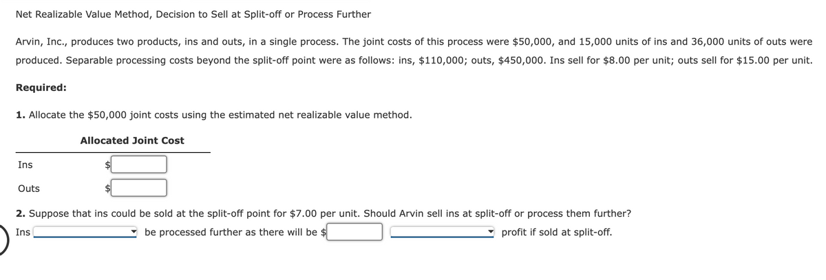 Net Realizable Value Method, Decision to Sell at Split-off or Process Further
Arvin, Inc., produces two products, ins and outs, in a single process. The joint costs of this process were $50,000, and 15,000 units of ins and 36,000 units of outs were
produced. Separable processing costs beyond the split-off point were as follows: ins, $110,000; outs, $450,000. Ins sell for $8.00 per unit; outs sell for $15.00 per unit.
Required:
1. Allocate the $50,000 joint costs using the estimated net realizable value method.
Ins
Outs
Allocated Joint Cost
2. Suppose that ins could be sold at the split-off point for $7.00 per unit. Should Arvin sell ins at split-off or process them further?
profit if sold at split-off.
Ins
be processed further as there will be $