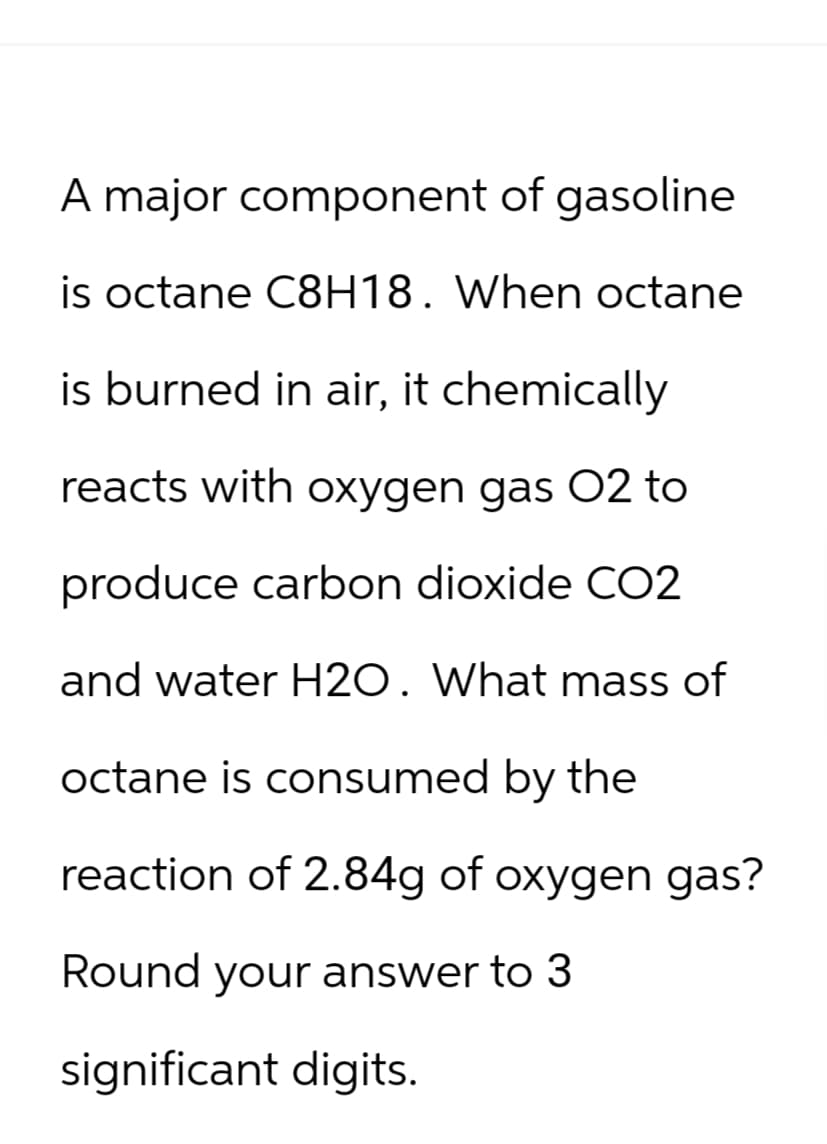 A major component of gasoline
is octane C8H18. When octane
is burned in air, it chemically
reacts with oxygen gas O2 to
produce carbon dioxide CO2
and water H2O. What mass of
octane is consumed by the
reaction of 2.84g of oxygen gas?
Round your answer to 3
significant digits.