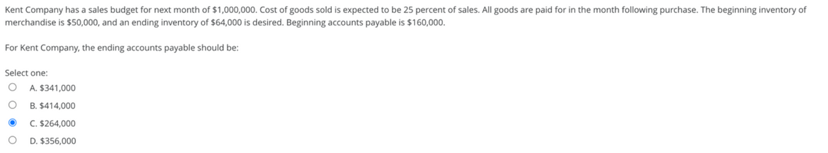 Kent Company has a sales budget for next month of $1,000,000. Cost of goods sold is expected to be 25 percent of sales. All goods are paid for in the month following purchase. The beginning inventory of
merchandise is $50,000, and an ending inventory of $64,000 is desired. Beginning accounts payable is $160,000.
For Kent Company, the ending accounts payable should be:
Select one:
O
A. $341,000
B. $414,000
C. $264,000
D. $356,000