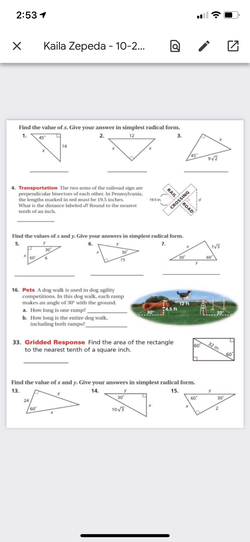 2:53 1
Kaila Zepeda - 10-2..
Find the value of x. Give your answer in simplest radical form.
1.
2.
12
45°
14
45
9V2
4. Transportation The two arms of the railroad sign are
perpendicular bisectors of each other. In Pennsylvania,
the lengths marked in red must be 19.5 inches.
What is the distance labeled d? Round to the nearest
RAIL
19.5 in.
ROAD
tenth of an inch.
Find the values of x and y. Give your answers in simplest radical form.
5.
7.
7V3
30
30
30
60
60
6.
15
y
16. Pets A dog walk is used in dog agility
competitions. In this dog walk, each ramp
makes an angle of 30° with the ground.
a. How long is one ramp?
b. How long is the entire dog walk,
including both ramps?
12 ft
+4.5 ft
30
33. Gridded Response Find the area of the rectangle
to the nearest tenth of a square inch.
32 in.
60
60
Find the value of x and y. Give your answers in simplest radical form.
14.
15.
y
13.
30°
60°
30
24
60
10V3
ĐNISSON
