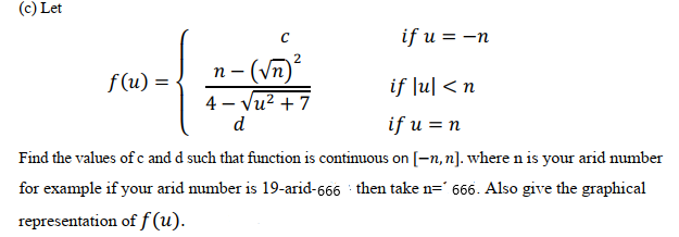 (c) Let
if u = -n
(Vn)²
4 – Vu? + 7
2
f(u) =
if Ju| < n
d
if u = n
Find the values of c and d such that function is continuous on[-n,n]. where n is your arid number
for example if your arid number is 19-arid-666 then take n=' 666. Also give the graphical
representation of f (u).
