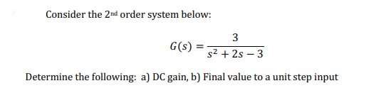 Consider the 2nd order system below:
3
G(s)
%3D
s2 + 2s – 3
Determine the following: a) DC gain, b) Final value to a unit step input
