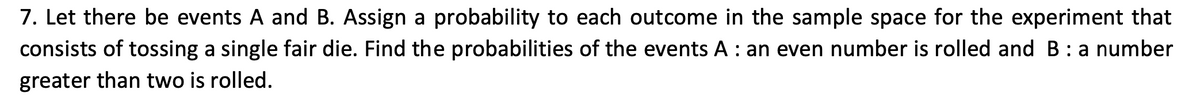 7. Let there be events A and B. Assign a probability to each outcome in the sample space for the experiment that
consists of tossing a single fair die. Find the probabilities of the events A : an even number is rolled and B: a number
greater than two is rolled.
