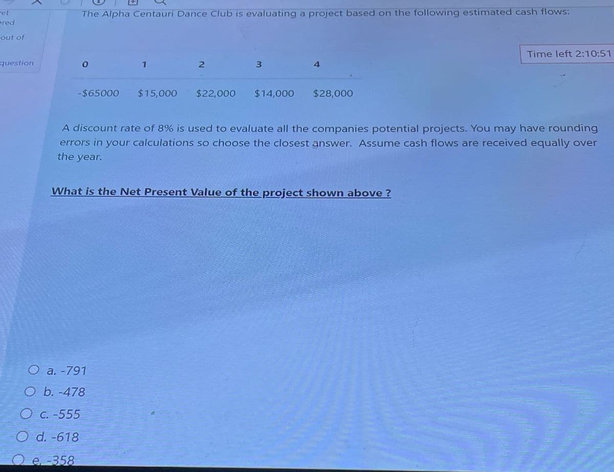 wet
ered
out of
The Alpha Centauri Dance Club is evaluating a project based on the following estimated cash flows:
question
0
1
2
3
4
-$65000 $15,000 $22,000 $14,000
$28,000
Time left 2:10:51
A discount rate of 8% is used to evaluate all the companies potential projects. You may have rounding
errors in your calculations so choose the closest answer. Assume cash flows are received equally over
the year.
What is the Net Present Value of the project shown above?
O a. -791
O b. -478
O c. -555
Od. -618
Oe-358