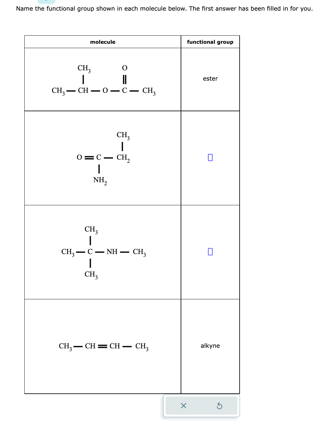 Name the functional group shown in each molecule below. The first answer has been filled in for you.
molecule
CH3-
CH3
I
=CH=0-C= - CH3
O
||
O=C-
I
NH₂
CH3
CH₂
CH3
I
CH3-C - NH- CH3
I
CH3
CH3-
-CH=CH- CH3
functional group
X
ester
alkyne