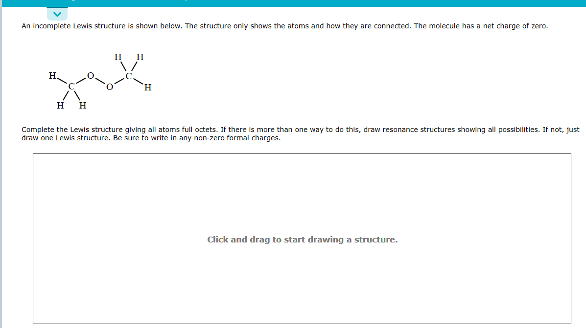 An incomplete Lewis structure is shown below. The structure only shows the atoms and how they are connected. The molecule has a net charge of zero.
H H
zax
H
H
H
H
Complete the Lewis structure giving all atoms full octets. If there is more than one way to do this, draw resonance structures showing all possibilities. If not, just
draw one Lewis structure. Be sure to write in any non-zero formal charges.
Click and drag to start drawing a structure.