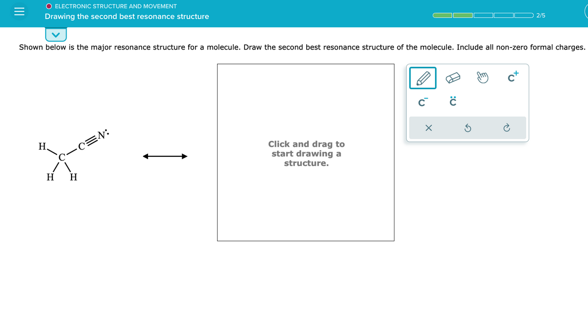 |||
O ELECTRONIC STRUCTURE AND MOVEMENT
Drawing the second best resonance structure
Shown below is the major resonance structure for a molecule. Draw the second best resonance structure of the molecule. Include all non-zero formal charges.
H.
H H
=N:
Click and drag to
start drawing a
structure.
с с
X
2/5
+