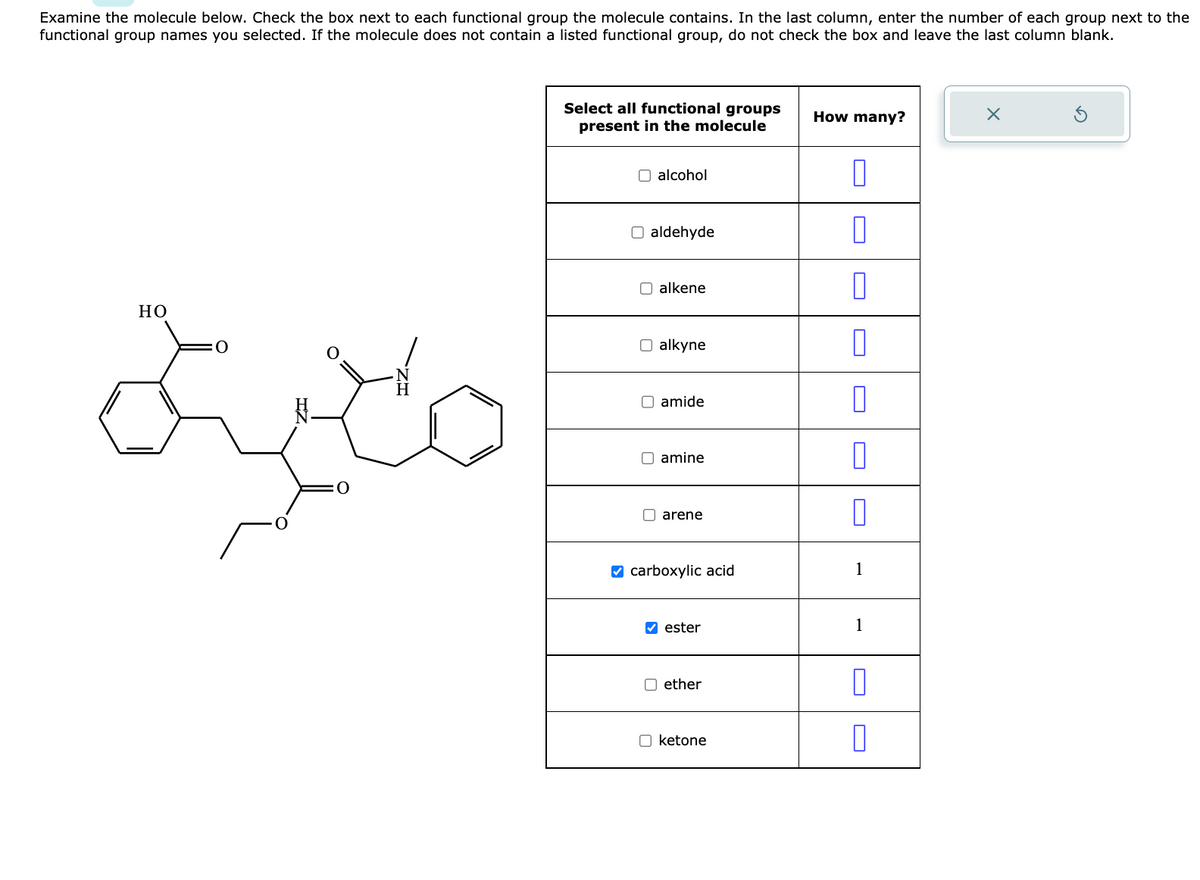 Examine the molecule below. Check the box next to each functional group the molecule contains. In the last column, enter the number of each group next to the
functional group names you selected. If the molecule does not contain a listed functional group, do not check the box and leave the last column blank.
منية
HO
Select all functional groups
present in the molecule
O alcohol
O aldehyde
alkene
O alkyne
amide
amine
arene
carboxylic acid
✔ester
ether
☐ ketone
How many?
n
0
0
1
1
0
X