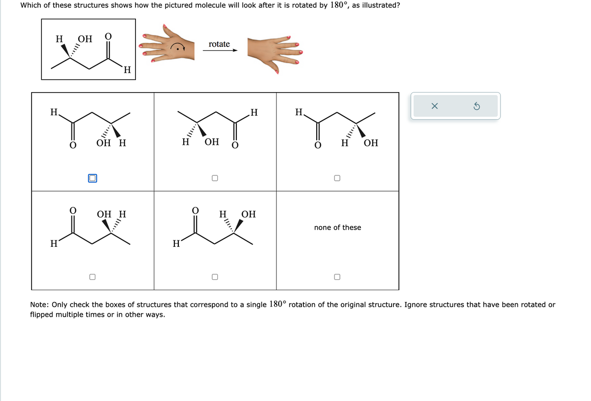 Which of these structures shows how the pictured molecule will look after it is rotated by 180°, as illustrated?
H OH
vi
H
Y Y YX
OH H
H OH
H
OH
H
OH H
Iv
H
0
rotate
H
0
H
OH
H
none of these
Note: Only check the boxes of structures that correspond to a single 180° rotation of the original structure. Ignore structures that have been rotated or
flipped multiple times or in other ways.