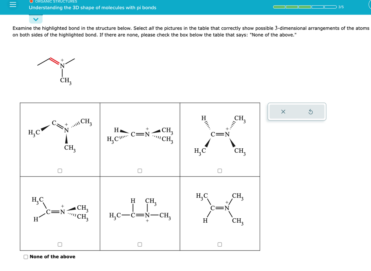 ORGANIC STRUCTURES
Understanding the 3D shape of molecules with pi bonds
Examine the highlighted bond in the structure below. Select all the pictures in the table that correctly show possible 3-dimensional arrangements of the atoms
on both sides of the highlighted bond. If there are none, please check the box below the table that says: "None of the above."
H₂C
H₂C
H
+
CH3
O
+
+
CH3
.C=N
None of the above
CH₂
CH3
CH3
H
H₂C
C=N
CH₂
CH3
H CH3
H₂C-C=N-CH₂
III…..
H₂C
H₂C
H
C=N
C=N
CH3
||!!''X
CH3
CH3
CH3
3/5
X