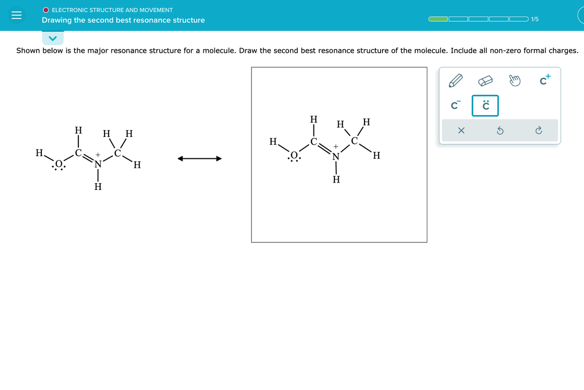 O ELECTRONIC STRUCTURE AND MOVEMENT
Drawing the second best resonance structure
Shown below is the major resonance structure for a molecule. Draw the second best resonance structure of the molecule. Include all non-zero formal charges.
H.
H
+
H
H H
xx
H
H
H
H
H
H
H
X
1/5
:0